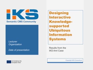 Designing
                             Interactive
Semantic CMS Community       Knowledge-
                             supported
                             Ubiquitous
                             Information
                             Systems
 Lecturer
 Organization
                             Results from the
 Date of presentation        IKS AmI Case



   Co-funded by the
                         1                  Copyright IKS Consortium
   European Union
 
