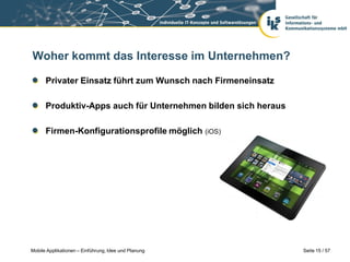 Woher kommt das Interesse im Unternehmen?

      Privater Einsatz führt zum Wunsch nach Firmeneinsatz

      Produktiv-Apps auch für Unternehmen bilden sich heraus

      Firmen-Konfigurationsprofile möglich (iOS)




Mobile Applikationen – Einführung, Idee und Planung            Seite 15 / 57
 