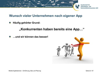 Wunsch vieler Unternehmen nach eigener App

      Häufig gehörter Grund:

                „Konkurrenten haben bereits eine App…“

      …und wir können das besser!




Mobile Applikationen – Einführung, Idee und Planung      Seite 23 / 57
 