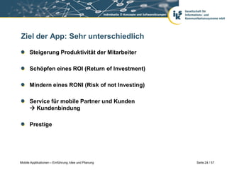 Ziel der App: Sehr unterschiedlich

      Steigerung Produktivität der Mitarbeiter

      Schöpfen eines ROI (Return of Investment)

      Mindern eines RONI (Risk of not Investing)

      Service für mobile Partner und Kunden
       Kundenbindung

      Prestige




Mobile Applikationen – Einführung, Idee und Planung   Seite 24 / 57
 