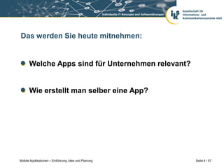 Das werden Sie heute mitnehmen:


      Welche Apps sind für Unternehmen relevant?


      Wie erstellt man selber eine App?




Mobile Applikationen – Einführung, Idee und Planung   Seite 4 / 57
 