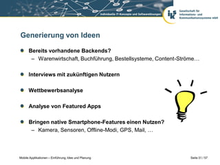 Generierung von Ideen

      Bereits vorhandene Backends?
       – Warenwirtschaft, Buchführung, Bestellsysteme, Content-Ströme…

      Interviews mit zukünftigen Nutzern

      Wettbewerbsanalyse

      Analyse von Featured Apps

      Bringen native Smartphone-Features einen Nutzen?
       – Kamera, Sensoren, Offline-Modi, GPS, Mail, …



Mobile Applikationen – Einführung, Idee und Planung               Seite 31 / 57
 