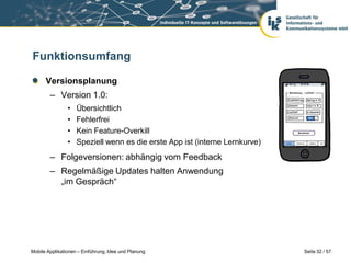 Funktionsumfang

      Versionsplanung
        – Version 1.0:
                •   Übersichtlich
                •   Fehlerfrei
                •   Kein Feature-Overkill
                •   Speziell wenn es die erste App ist (interne Lernkurve)
        – Folgeversionen: abhängig vom Feedback
        – Regelmäßige Updates halten Anwendung
          „im Gespräch“




Mobile Applikationen – Einführung, Idee und Planung                          Seite 32 / 57
 