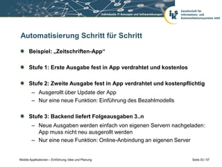 Automatisierung Schritt für Schritt

      Beispiel: „Zeitschriften-App“

      Stufe 1: Erste Ausgabe fest in App verdrahtet und kostenlos

      Stufe 2: Zweite Ausgabe fest in App verdrahtet und kostenpflichtig
        – Ausgerollt über Update der App
        – Nur eine neue Funktion: Einführung des Bezahlmodells

      Stufe 3: Backend liefert Folgeausgaben 3..n
        – Neue Ausgaben werden einfach von eigenen Servern nachgeladen:
          App muss nicht neu ausgerollt werden
        – Nur eine neue Funktion: Online-Anbindung an eigenen Server


Mobile Applikationen – Einführung, Idee und Planung                 Seite 33 / 57
 