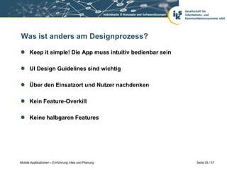 Was ist anders am Designprozess?

      Keep it simple! Die App muss intuitiv bedienbar sein

      UI Design Guidelines sind wichtig

      Über den Einsatzort und Nutzer nachdenken

      Kein Feature-Overkill

      Keine halbgaren Features




Mobile Applikationen – Einführung, Idee und Planung          Seite 35 / 57
 