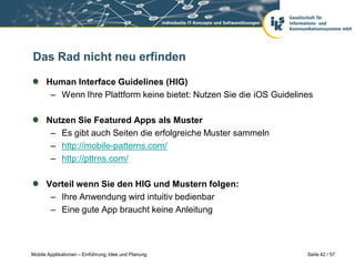 Das Rad nicht neu erfinden

      Human Interface Guidelines (HIG)
       – Wenn Ihre Plattform keine bietet: Nutzen Sie die iOS Guidelines

      Nutzen Sie Featured Apps als Muster
       – Es gibt auch Seiten die erfolgreiche Muster sammeln
       – http://mobile-patterns.com/
       – http://pttrns.com/

      Vorteil wenn Sie den HIG und Mustern folgen:
       – Ihre Anwendung wird intuitiv bedienbar
       – Eine gute App braucht keine Anleitung



Mobile Applikationen – Einführung, Idee und Planung                   Seite 42 / 57
 