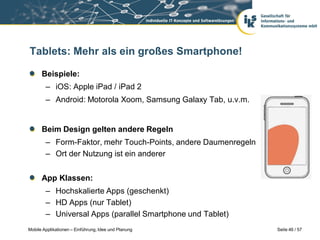 Tablets: Mehr als ein großes Smartphone!

      Beispiele:
        – iOS: Apple iPad / iPad 2
        – Android: Motorola Xoom, Samsung Galaxy Tab, u.v.m.


      Beim Design gelten andere Regeln
        – Form-Faktor, mehr Touch-Points, andere Daumenregeln
        – Ort der Nutzung ist ein anderer


      App Klassen:
        – Hochskalierte Apps (geschenkt)
        – HD Apps (nur Tablet)
        – Universal Apps (parallel Smartphone und Tablet)
Mobile Applikationen – Einführung, Idee und Planung             Seite 46 / 57
 