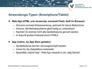 Anwendungs-Typen (Smartphone/Tablet)

      Web App (HTML und Javascript, eventuell Flash, läuft im Browser)
        –    Wie eine normale Webanwendung, optimiert für kleine Bildschirme
        –    Chance, alle Betriebssysteme gleichzeitig zu unterstützen
        –    Nachteil: Es können nicht alle Gerätefeatures genutzt werden
        –    In Zukunft großes Potential durch HTML5

      App (native, via App Store geladen)
        – Gerätefeatures können voll ausgeschöpft werden
        – Immer für die Zielplattform entwickelt
        – Spezialfall „Hybrid App“: Web App verpackt in ein „App-Gerüst“




Mobile Applikationen – Einführung, Idee und Planung                     Seite 47 / 57
 