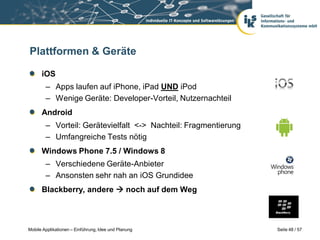 Plattformen & Geräte

      iOS
        – Apps laufen auf iPhone, iPad UND iPod
        – Wenige Geräte: Developer-Vorteil, Nutzernachteil
      Android
        – Vorteil: Gerätevielfalt <-> Nachteil: Fragmentierung
        – Umfangreiche Tests nötig
      Windows Phone 7.5 / Windows 8
        – Verschiedene Geräte-Anbieter
        – Ansonsten sehr nah an iOS Grundidee
      Blackberry, andere  noch auf dem Weg



Mobile Applikationen – Einführung, Idee und Planung              Seite 48 / 57
 
