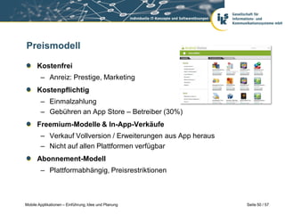 Preismodell

      Kostenfrei
        – Anreiz: Prestige, Marketing
      Kostenpflichtig
        – Einmalzahlung
        – Gebühren an App Store – Betreiber (30%)
      Freemium-Modelle & In-App-Verkäufe
        – Verkauf Vollversion / Erweiterungen aus App heraus
        – Nicht auf allen Plattformen verfügbar
      Abonnement-Modell
        – Plattformabhängig, Preisrestriktionen



Mobile Applikationen – Einführung, Idee und Planung            Seite 50 / 57
 