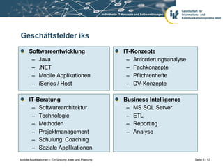 Geschäftsfelder iks

      Softwareentwicklung                             IT-Konzepte
       – Java                                          – Anforderungsanalyse
       – .NET                                          – Fachkonzepte
       – Mobile Applikationen                          – Pflichtenhefte
       – iSeries / Host                                – DV-Konzepte

      IT-Beratung                                     Business Intelligence
       – Softwarearchitektur                           – MS SQL Server
       – Technologie                                   – ETL
       – Methoden                                      – Reporting
       – Projektmanagement                             – Analyse
       – Schulung, Coaching
       – Soziale Applikationen

Mobile Applikationen – Einführung, Idee und Planung                            Seite 6 / 57
 