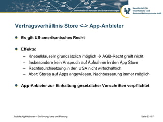 Vertragsverhältnis Store <-> App-Anbieter

      Es gilt US-amerikanisches Recht

      Effekte:
        –    Knebelklauseln grundsätzlich möglich  AGB-Recht greift nicht
        –    Insbesondere kein Anspruch auf Aufnahme in den App Store
        –    Rechtsdurchsetzung in den USA nicht wirtschaftlich
        –    Aber: Stores auf Apps angewiesen, Nachbesserung immer möglich

      App-Anbieter zur Einhaltung gesetzlicher Vorschriften verpflichtet




Mobile Applikationen – Einführung, Idee und Planung                  Seite 53 / 57
 