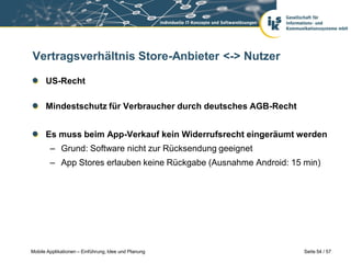 Vertragsverhältnis Store-Anbieter <-> Nutzer

      US-Recht

      Mindestschutz für Verbraucher durch deutsches AGB-Recht


      Es muss beim App-Verkauf kein Widerrufsrecht eingeräumt werden
        – Grund: Software nicht zur Rücksendung geeignet
        – App Stores erlauben keine Rückgabe (Ausnahme Android: 15 min)




Mobile Applikationen – Einführung, Idee und Planung                Seite 54 / 57
 