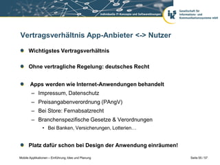 Vertragsverhältnis App-Anbieter <-> Nutzer

      Wichtigstes Vertragsverhältnis

      Ohne vertragliche Regelung: deutsches Recht


       Apps werden wie Internet-Anwendungen behandelt
        – Impressum, Datenschutz
        – Preisangabenverordnung (PAngV)
        – Bei Store: Fernabsatzrecht
        – Branchenspezifische Gesetze & Verordnungen
                • Bei Banken, Versicherungen, Lotterien…


      Platz dafür schon bei Design der Anwendung einräumen!

Mobile Applikationen – Einführung, Idee und Planung           Seite 55 / 57
 