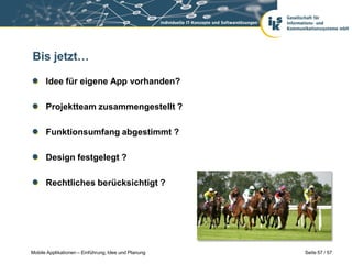 Bis jetzt…

      Idee für eigene App vorhanden?

      Projektteam zusammengestellt ?

      Funktionsumfang abgestimmt ?

      Design festgelegt ?

      Rechtliches berücksichtigt ?




Mobile Applikationen – Einführung, Idee und Planung   Seite 57 / 57
 