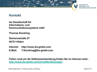 Kontakt

iks Gesellschaft für
Informations- und
Kommunikationssysteme mbH

Thomas Kondring

Siemensstraße 27
40721 Hilden

Internet:           http://www.iks-gmbh.com
E-Mail:             T.Kondring@iks-gmbh.com


Folien rund um die Softwareentwicklung finden Sie im Internet unter:
http://www.iks-gmbh.com/veroeffentlichungen

Mobile Applikationen – Einführung, Idee und Planung             Seite 60 / 57
 