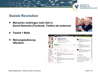 Soziale Revolution

      Menschen verbringen mehr Zeit in
      Social Networks (Facebook, Twitter) als anderswo

      Tweets > Mails

      Meinungsäußerung
      öffentlich




Mobile Applikationen – Einführung, Idee und Planung      Seite 7 / 57
 