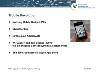Mobile Revolution

      Nutzung Mobile Geräte > PCs

      Überall online

      Einfluss auf Arbeitswelt

      Wir wissen seit dem iPhone (2007),
      wie ein mobiles Betriebssystem aussehen muss

      Seit 2008: Software via Apple App Store




Mobile Applikationen – Einführung, Idee und Planung   Seite 8 / 57
 