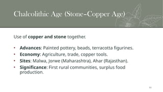 11
Chalcolithic Age (Stone–Copper Age)
Use of copper and stone together.
• Advances: Painted pottery, beads, terracotta figurines.
• Economy: Agriculture, trade, copper tools.
• Sites: Malwa, Jorwe (Maharashtra), Ahar (Rajasthan).
• Significance: First rural communities, surplus food
production.
 