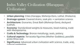 12
Indus Valley Civilization (Harappan
Civilization)
• Urban planning: Cities (Harappa, Mohenjo-Daro, Lothal, Dholavira).
• Drainage system: Covered drains, soak pits sanitation science.
→
• Architecture: Granaries, Great Bath (Mohenjo-Daro), dockyard
(Lothal).
• Economy: Standardized weights & measures, bead-making, trade
with Mesopotamia.
• Crafts & Technology: Bronze metallurgy, seals, pottery.
• Cultural aspects: Terracotta figurines (Mother Goddess), possible
proto-Shiva seal.
• Significance: Advanced urban civilization with science, trade, and
 