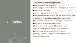 2
Contents
Antiquary of Indian knowledge system
● Basic knowledge and scope of IKS
● Archaeological Sources of IKS- Pre historic period’s evidences
● Indus Valley Civilization-
● Various aspects of Vedic civilization
● Dharma and darshan- Vedic Dharm and Shad Darshan (6+3)
Development of scientific thoughts in ancient India
● Development of Science and Technology in ancient India
● Astronomy - Aryabhata and Varahmihir
● Mathematics- Shulvasutra and Baksali manuscript,
Formulation of Arithmetic, Algebra and trigonometry
● Life Sciences – Life science in Plants, Anatomy,
Physiology, Ayurveda, Medicine, Microbiology, Surgery,
Yoga and Meditation etc.
 