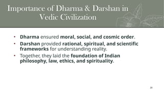 20
Importance of Dharma & Darshan in
Vedic Civilization
• Dharma ensured moral, social, and cosmic order.
• Darshan provided rational, spiritual, and scientific
frameworks for understanding reality.
• Together, they laid the foundation of Indian
philosophy, law, ethics, and spirituality.
 
