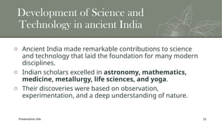 Presentation title 22
Development of Science and
Technology in ancient India
o Ancient India made remarkable contributions to science
and technology that laid the foundation for many modern
disciplines.
o Indian scholars excelled in astronomy, mathematics,
medicine, metallurgy, life sciences, and yoga.
o Their discoveries were based on observation,
experimentation, and a deep understanding of nature.
 
