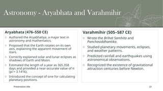 Presentation title 23
Astronomy - Aryabhata and Varahmihir
Aryabhata (476–550 CE)
o Authored the Aryabhatiya, a major text in
astronomy and mathematics.
o Proposed that the Earth rotates on its own
axis, explaining the apparent movement of
stars.
o Correctly explained solar and lunar eclipses as
shadows of Earth and Moon.
o Estimated the length of a year as 365.358
days and provided a near-accurate value of π
(pi = 3.1416).
o Introduced the concept of sine for calculating
planetary positions.
Varahmihir (505–587 CE)
o Wrote the Brihat Samhita and
Panchasiddhantika.
o Studied planetary movements, eclipses,
and weather patterns.
o Predicted rainfall and earthquakes using
astronomical observations.
o Recognized the existence of gravitational
attraction centuries before Newton.
 