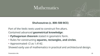 Presentation title 24
Mathematics
Shulvasutras (c. 800–500 BCE)
Part of the Vedic texts used to construct fire altars.
Contained advanced geometrical knowledge:
• Pythagorean theorem stated in geometric form.
• Rules for constructing squares, rectangles, and circles.
• Approximated 2 as 1.4142.
√
Showed early use of mathematics in practical and architectural design.
 