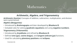 Mathematics
Arithmetic, Algebra, and Trigonometry
Arithmetic (Ganita): Concepts of addition, subtraction, multiplication, and division
were systematized.
Algebra (Beejganita):
• Introduced by Brahmagupta and later developed by Bhaskara II.
• Included rules for solving quadratic equations and using negative numbers.
Trigonometry (Trikonamiti):
• Introduced by Aryabhata and refined by Bhaskara II.
• Defined sine (jya), cosine (kojya), and tangent (otkram jya) functions.
• Used for calculating planetary positions and eclipses.
Presentation title 25
 