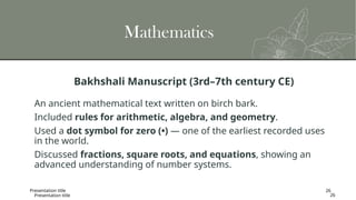 Presentation title 26
Mathematics
Bakhshali Manuscript (3rd–7th century CE)
An ancient mathematical text written on birch bark.
Included rules for arithmetic, algebra, and geometry.
Used a dot symbol for zero (•) — one of the earliest recorded uses
in the world.
Discussed fractions, square roots, and equations, showing an
advanced understanding of number systems.
Presentation title 26
 