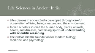 Presentation title 27
Life Sciences in Ancient India
o Life sciences in ancient India developed through careful
observation of living beings, nature, and the environment.
o Indian scholars studied the human body, plants, animals,
health, and diseases, combining spiritual understanding
with scientific reasoning.
o Their ideas laid the foundation for modern biology,
medicine, and psychology.
 