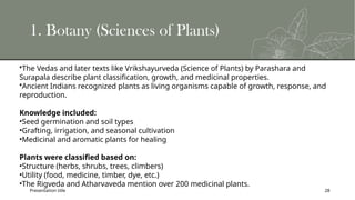 Presentation title 28
1. Botany (Sciences of Plants)
•The Vedas and later texts like Vrikshayurveda (Science of Plants) by Parashara and
Surapala describe plant classification, growth, and medicinal properties.
•Ancient Indians recognized plants as living organisms capable of growth, response, and
reproduction.
Knowledge included:
•Seed germination and soil types
•Grafting, irrigation, and seasonal cultivation
•Medicinal and aromatic plants for healing
Plants were classified based on:
•Structure (herbs, shrubs, trees, climbers)
•Utility (food, medicine, timber, dye, etc.)
•The Rigveda and Atharvaveda mention over 200 medicinal plants.
 