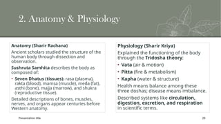 Presentation title 29
2. Anatomy & Physiology
Anatomy (Sharir Rachana)
Ancient scholars studied the structure of the
human body through dissection and
observation.
Sushruta Samhita describes the body as
composed of:
• Seven Dhatus (tissues): rasa (plasma),
rakta (blood), mamsa (muscle), meda (fat),
asthi (bone), majja (marrow), and shukra
(reproductive tissue).
Detailed descriptions of bones, muscles,
nerves, and organs appear centuries before
Western anatomy.
Physiology (Sharir Kriya)
Explained the functioning of the body
through the Tridosha theory:
• Vata (air & motion)
• Pitta (fire & metabolism)
• Kapha (water & structure)
Health means balance among these
three doshas; disease means imbalance.
Described systems like circulation,
digestion, excretion, and respiration
in scientific terms.
 