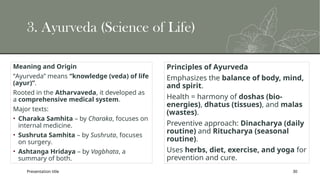Presentation title 30
3. Ayurveda (Science of Life)
Meaning and Origin
“Ayurveda” means “knowledge (veda) of life
(ayur)”.
Rooted in the Atharvaveda, it developed as
a comprehensive medical system.
Major texts:
• Charaka Samhita – by Charaka, focuses on
internal medicine.
• Sushruta Samhita – by Sushruta, focuses
on surgery.
• Ashtanga Hridaya – by Vagbhata, a
summary of both.
Principles of Ayurveda
Emphasizes the balance of body, mind,
and spirit.
Health = harmony of doshas (bio-
energies), dhatus (tissues), and malas
(wastes).
Preventive approach: Dinacharya (daily
routine) and Ritucharya (seasonal
routine).
Uses herbs, diet, exercise, and yoga for
prevention and cure.
 