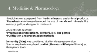 Presentation title 31
4. Medicine & Pharmacology
•Medicines were prepared from herbs, minerals, and animal products.
•Rasashastra (alchemy) developed the use of metals and minerals like
mercury, gold, and copper in treatment.
Ancient texts describe:
•Preparation of decoctions, powders, oils, and pastes
•Purification and preservation methods
Immunity (Ojas) was considered vital for disease prevention.
Special emphasis was placed on diet (Ahara) and lifestyle (Vihara) as
therapeutic tools.
 