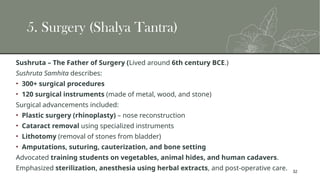 32
5. Surgery (Shalya Tantra)
Sushruta – The Father of Surgery (Lived around 6th century BCE.)
Sushruta Samhita describes:
• 300+ surgical procedures
• 120 surgical instruments (made of metal, wood, and stone)
Surgical advancements included:
• Plastic surgery (rhinoplasty) – nose reconstruction
• Cataract removal using specialized instruments
• Lithotomy (removal of stones from bladder)
• Amputations, suturing, cauterization, and bone setting
Advocated training students on vegetables, animal hides, and human cadavers.
Emphasized sterilization, anesthesia using herbal extracts, and post-operative care.
 