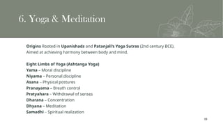 33
6. Yoga & Meditation
Origins Rooted in Upanishads and Patanjali’s Yoga Sutras (2nd century BCE).
Aimed at achieving harmony between body and mind.
Eight Limbs of Yoga (Ashtanga Yoga)
Yama – Moral discipline
Niyama – Personal discipline
Asana – Physical postures
Pranayama – Breath control
Pratyahara – Withdrawal of senses
Dharana – Concentration
Dhyana – Meditation
Samadhi – Spiritual realization
 
