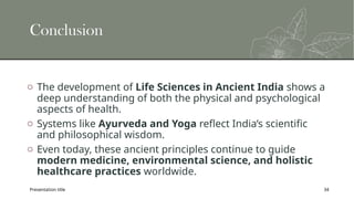 Presentation title 34
Conclusion
o The development of Life Sciences in Ancient India shows a
deep understanding of both the physical and psychological
aspects of health.
o Systems like Ayurveda and Yoga reflect India’s scientific
and philosophical wisdom.
o Even today, these ancient principles continue to guide
modern medicine, environmental science, and holistic
healthcare practices worldwide.
 