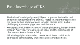 Basic knowledge of IKS
o The Indian Knowledge System (IKS) encompasses the intellectual
and philosophical traditions of India, rooted in ancient practices like
the guru-shishya parampara and includes diverse areas such as
philosophy, Ayurveda, yoga, arts, and literature.
o Key aspects include six systems of Indian philosophy, holistic health
through Ayurveda, various forms of yoga, and the significance of
dharma and karma in moral living.
o IKS also highlights the modern relevance of these traditions in
addressing contemporary challenges across multiple fields.
 