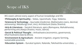 5
Scope of IKS
IKS covers almost every aspect of human knowledge and life:
•Philosophy & Spirituality – Vedas, Upanishads, Yoga, Vedanta.
•Sciences & Technology – Ayurveda (medicine), Mathematics (zero, decimal,
astronomy), Metallurgy (iron, zinc), Architecture (Vastu Shastra).
•Arts & Literature – Sanskrit literature, epics (Ramayana, Mahabharata),
performing arts (Natya Shastra, music, dance).
•Social & Political Thought – Arthashastra (economics, governance),
Dharmashastra (law & ethics).
•Environment & Agriculture – Ancient irrigation, organic farming,
sustainable practices.
•Education System – Gurukul system, Nalanda, Takshashila universities.
 