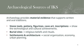 6
Archaeological Sources of IKS
Archaeology provides material evidence that supports written
and oral traditions.
• Stone tools, pottery, figurines, cave art, inscriptions show
→
the technological and cultural achievements.
• Burial sites religious beliefs and rituals.
→
• Settlements & architecture social organization, economy,
→
urban planning.
 