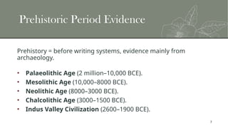 7
Prehistoric Period Evidence
Prehistory = before writing systems, evidence mainly from
archaeology.
• Palaeolithic Age (2 million–10,000 BCE).
• Mesolithic Age (10,000–8000 BCE).
• Neolithic Age (8000–3000 BCE).
• Chalcolithic Age (3000–1500 BCE).
• Indus Valley Civilization (2600–1900 BCE).
 