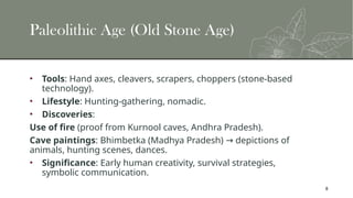 8
Paleolithic Age (Old Stone Age)
• Tools: Hand axes, cleavers, scrapers, choppers (stone-based
technology).
• Lifestyle: Hunting-gathering, nomadic.
• Discoveries:
Use of fire (proof from Kurnool caves, Andhra Pradesh).
Cave paintings: Bhimbetka (Madhya Pradesh) depictions of
→
animals, hunting scenes, dances.
• Significance: Early human creativity, survival strategies,
symbolic communication.
 