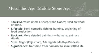 9
Mesolithic Age (Middle Stone Age)
• Tools: Microliths (small, sharp stone blades) fixed on wood
or bone.
• Lifestyle: Semi-nomadic, fishing, hunting, beginning of
food production.
• Rock art: More detailed paintings humans, animals,
→
rituals.
• Sites: Bagor (Rajasthan), Adamgarh (Madhya Pradesh).
• Significance: Transition from nomadic to semi-settled life.
 