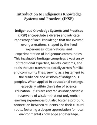 Introduction to Indigenous Knowledge
Systems and Practices (IKSP)
Indigenous Knowledge Systems and Practices
(IKSP) encapsulate a diverse and intricate
repository of local knowledge that has evolved
over generations, shaped by the lived
experiences, observations, and
experimentation of indigenous communities.
This invaluable heritage comprises a vast array
of traditional expertise, beliefs, customs, and
tools that are transmitted orally across familial
and community lines, serving as a testament to
the resilience and wisdom of indigenous
peoples. When applied in educational settings,
especially within the realm of science
education, IKSPs are revered as indispensable
reservoirs of wisdom that not only enrich
learning experiences but also foster a profound
connection between students and their cultural
roots, fostering a deeper appreciation for local
environmental knowledge and heritage.
 
