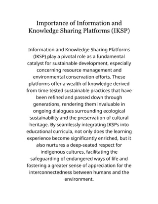 Importance of Information and
Knowledge Sharing Platforms (IKSP)
Information and Knowledge Sharing Platforms
(IKSP) play a pivotal role as a fundamental
catalyst for sustainable development, especially
concerning resource management and
environmental conservation efforts. These
platforms offer a wealth of knowledge derived
from time-tested sustainable practices that have
been refined and passed down through
generations, rendering them invaluable in
ongoing dialogues surrounding ecological
sustainability and the preservation of cultural
heritage. By seamlessly integrating IKSPs into
educational curricula, not only does the learning
experience become significantly enriched, but it
also nurtures a deep-seated respect for
indigenous cultures, facilitating the
safeguarding of endangered ways of life and
fostering a greater sense of appreciation for the
interconnectedness between humans and the
environment.
 