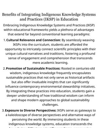 Benefits of Integrating Indigenous Knowledge Systems
and Practices (IKSP) in Education
Embracing Indigenous Knowledge Systems and Practices (IKSP)
within educational frameworks yields a plethora of advantages
that extend far beyond conventional learning paradigms:
1.Cultural Relevance and Connection: By seamlessly weaving
IKSPs into the curriculum, students are afforded the
opportunity to intricately connect scientific principles with their
unique cultural narratives and traditions, fostering a profound
sense of engagement and comprehension that transcends
mere academic learning.
2.Promotion of Sustainable Practices: Rooted in centuries-old
wisdom, indigenous knowledge frequently encapsulates
sustainable practices that not only serve as historical artifacts
but also offer invaluable insights that can significantly
influence contemporary environmental stewardship initiatives.
By integrating these practices into education, students gain a
deeper understanding of how traditional wisdom can inform
and shape modern approaches to global sustainability
challenges.
3.Exposure to Diverse Perspectives: IKSPs serve as gateways to
a kaleidoscope of diverse perspectives and alternative ways of
perceiving the world. By immersing students in these
indigenous knowledge systems, education transcends the
 