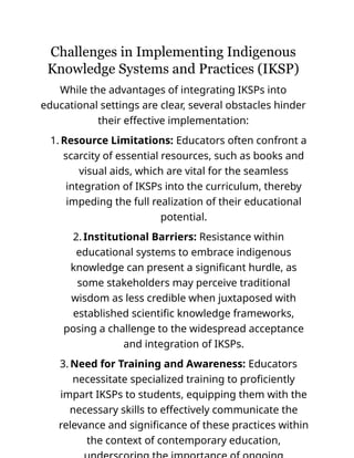 Challenges in Implementing Indigenous
Knowledge Systems and Practices (IKSP)
While the advantages of integrating IKSPs into
educational settings are clear, several obstacles hinder
their effective implementation:
1. Resource Limitations: Educators often confront a
scarcity of essential resources, such as books and
visual aids, which are vital for the seamless
integration of IKSPs into the curriculum, thereby
impeding the full realization of their educational
potential.
2. Institutional Barriers: Resistance within
educational systems to embrace indigenous
knowledge can present a significant hurdle, as
some stakeholders may perceive traditional
wisdom as less credible when juxtaposed with
established scientific knowledge frameworks,
posing a challenge to the widespread acceptance
and integration of IKSPs.
3. Need for Training and Awareness: Educators
necessitate specialized training to proficiently
impart IKSPs to students, equipping them with the
necessary skills to effectively communicate the
relevance and significance of these practices within
the context of contemporary education,
 