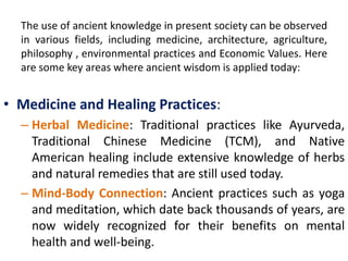 The use of ancient knowledge in present society can be observed
in various fields, including medicine, architecture, agriculture,
philosophy , environmental practices and Economic Values. Here
are some key areas where ancient wisdom is applied today:
• Medicine and Healing Practices:
– Herbal Medicine: Traditional practices like Ayurveda,
Traditional Chinese Medicine (TCM), and Native
American healing include extensive knowledge of herbs
and natural remedies that are still used today.
– Mind-Body Connection: Ancient practices such as yoga
and meditation, which date back thousands of years, are
now widely recognized for their benefits on mental
health and well-being.
 